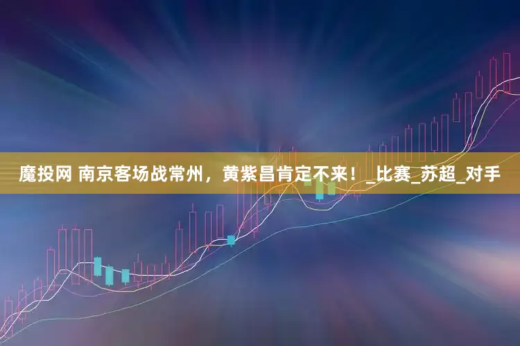 魔投网 南京客场战常州，黄紫昌肯定不来！_比赛_苏超_对手