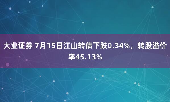 大业证券 7月15日江山转债下跌0.34%，转股溢价率45.13%