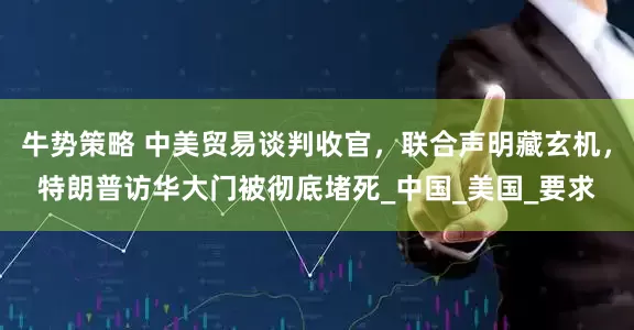 牛势策略 中美贸易谈判收官，联合声明藏玄机，特朗普访华大门被彻底堵死_中国_美国_要求