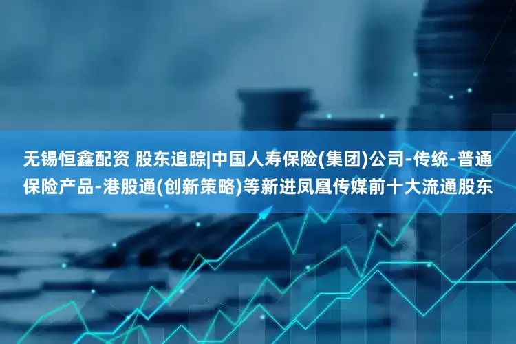 无锡恒鑫配资 股东追踪|中国人寿保险(集团)公司-传统-普通保险产品-港股通(创新策略)等新进凤凰传媒前十大流通股东