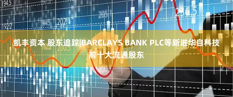 凯丰资本 股东追踪|BARCLAYS BANK PLC等新进华自科技前十大流通股东