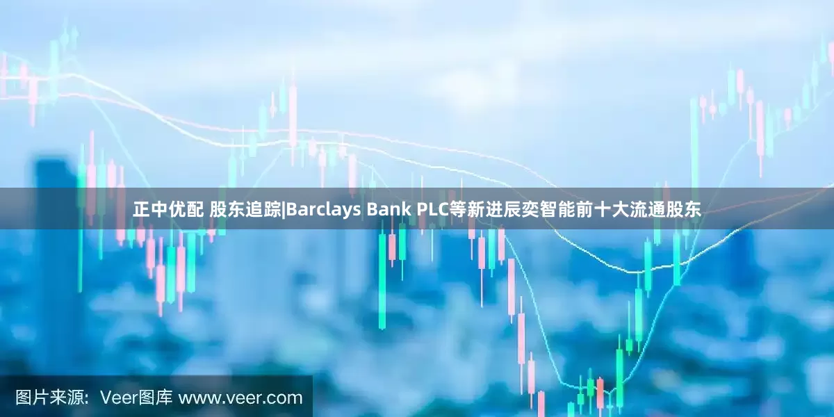 正中优配 股东追踪|Barclays Bank PLC等新进辰奕智能前十大流通股东