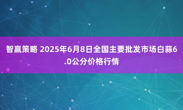 智赢策略 2025年6月8日全国主要批发市场白蒜6.0公分价格行情
