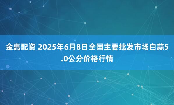 金惠配资 2025年6月8日全国主要批发市场白蒜5.0公分价格行情