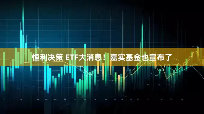 恒利决策 ETF大消息！嘉实基金也宣布了