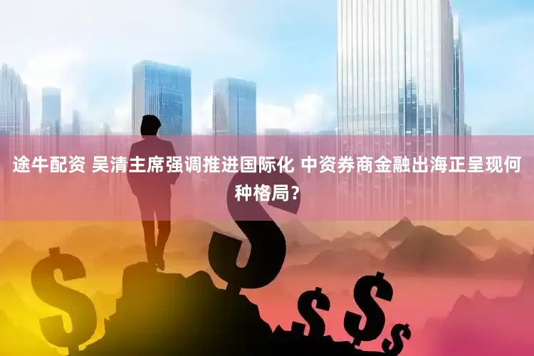 途牛配资 吴清主席强调推进国际化 中资券商金融出海正呈现何种格局？