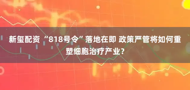 新玺配资 “818号令”落地在即 政策严管将如何重塑细胞治疗产业？